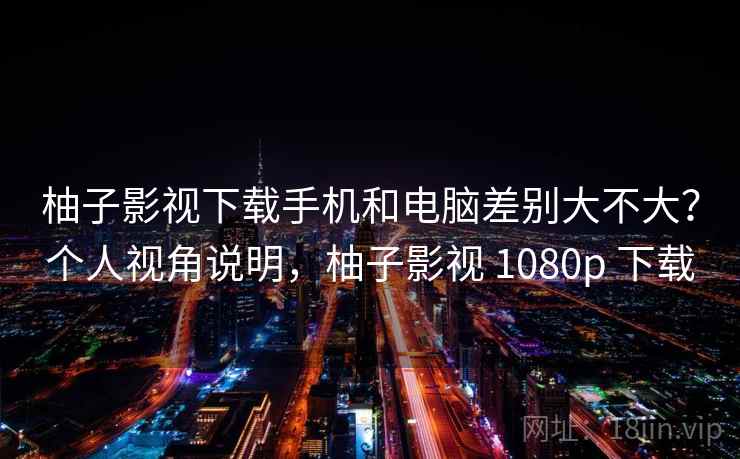 柚子影视下载手机和电脑差别大不大？个人视角说明，柚子影视 1080p 下载