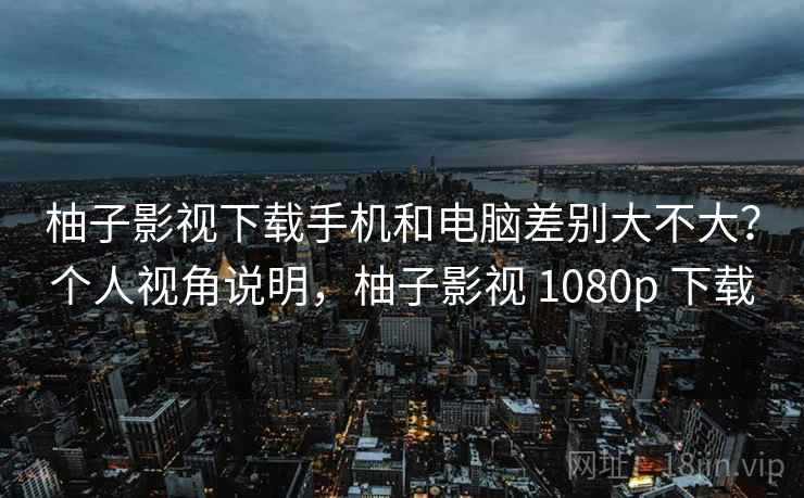 柚子影视下载手机和电脑差别大不大?个人视角说明,柚子影视 1080p 下载 柚子影视下载手机和电脑差别大不大?个人视角说明,柚子影视 1080p 下载