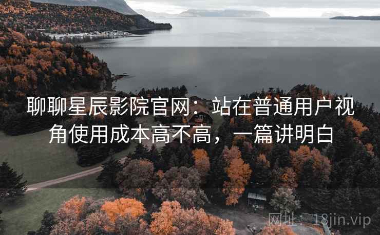 聊聊星辰影院官网：站在普通用户视角使用成本高不高，一篇讲明白
