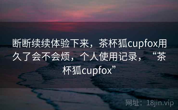 断断续续体验下来，茶杯狐cupfox用久了会不会烦，个人使用记录，“茶杯狐cupfox”