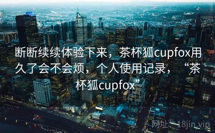 断断续续体验下来，茶杯狐cupfox用久了会不会烦，个人使用记录，“茶杯狐cupfox”