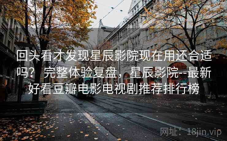 回头看才发现星辰影院现在用还合适吗？ 完整体验复盘，星辰影院--最新好看豆瓣电影电视剧推荐排行榜