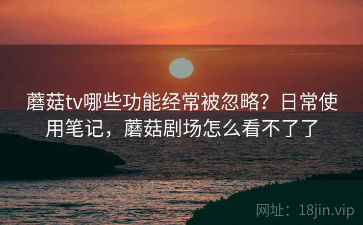 蘑菇tv哪些功能经常被忽略？日常使用笔记，蘑菇剧场怎么看不了了