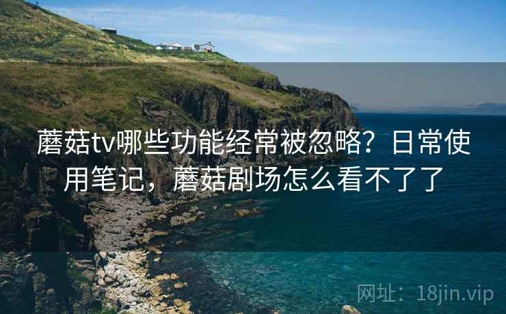 蘑菇tv哪些功能经常被忽略?日常使用笔记,蘑菇剧场怎么看不了了 蘑菇tv哪些功能经常被忽略?日常使用笔记,蘑菇剧场怎么看不了了