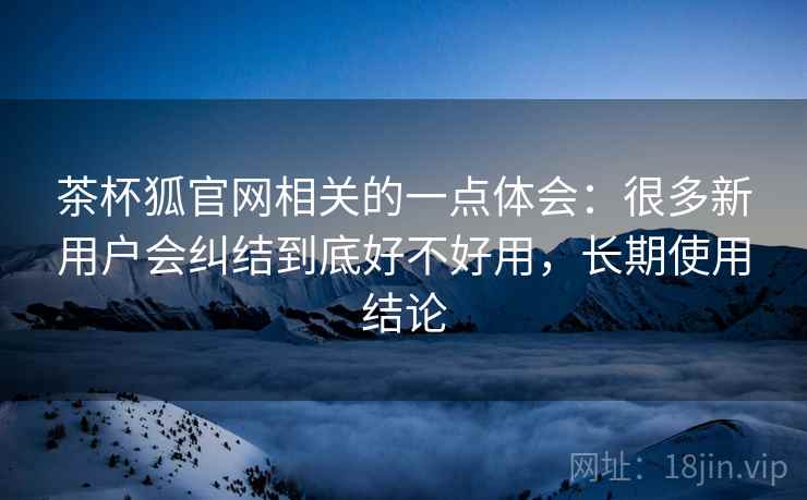 茶杯狐官网相关的一点体会：很多新用户会纠结到底好不好用，长期使用结论
