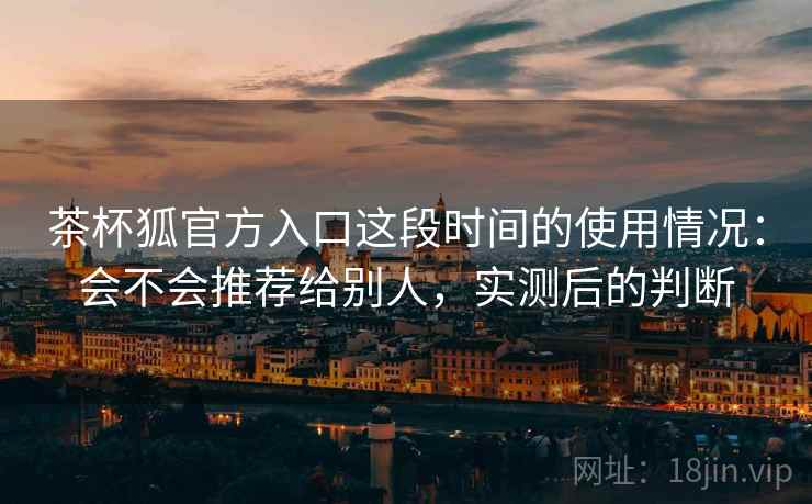 茶杯狐官方入口这段时间的使用情况:会不会推荐给别人,实测后的判断 茶杯狐官方入口这段时间的使用情况:会不会推荐给别人,实测后的判断