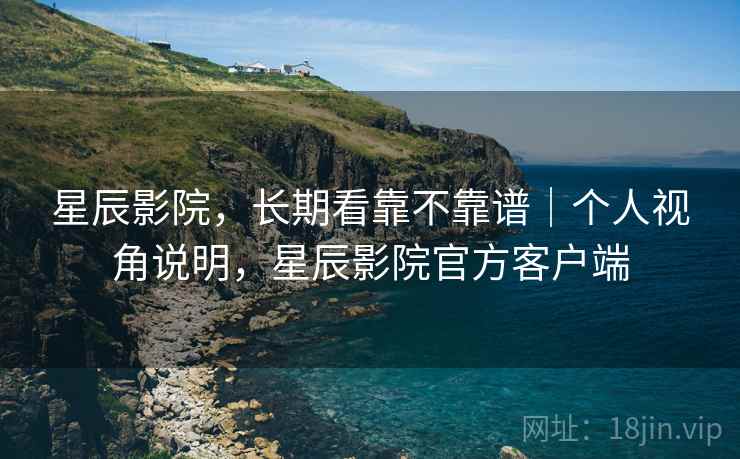 星辰影院,长期看靠不靠谱|个人视角说明,星辰影院官方客户端 星辰影院,长期看靠不靠谱|个人视角说明,星辰影院官方客户端