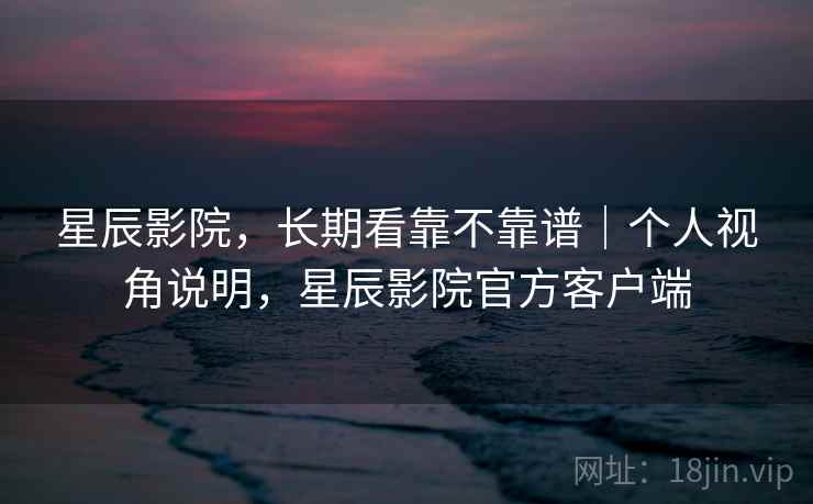 星辰影院，长期看靠不靠谱｜个人视角说明，星辰影院官方客户端