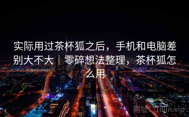 实际用过茶杯狐之后，手机和电脑差别大不大｜零碎想法整理，茶杯狐怎么用