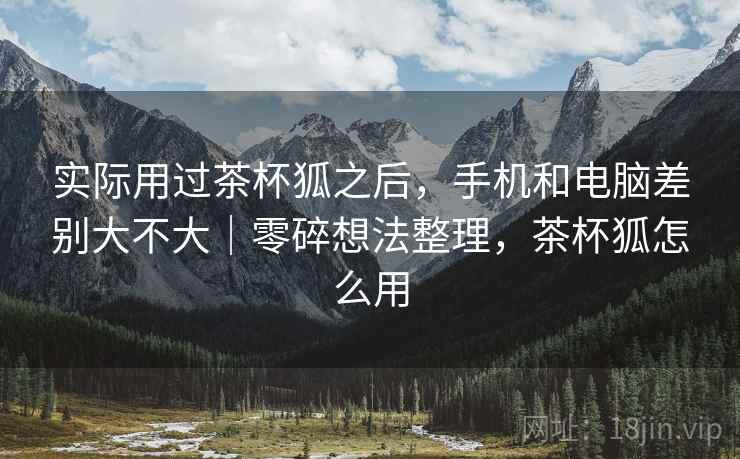 实际用过茶杯狐之后,手机和电脑差别大不大|零碎想法整理,茶杯狐怎么用 实际用过茶杯狐之后,手机和电脑差别大不大|零碎想法整理,茶杯狐怎么用