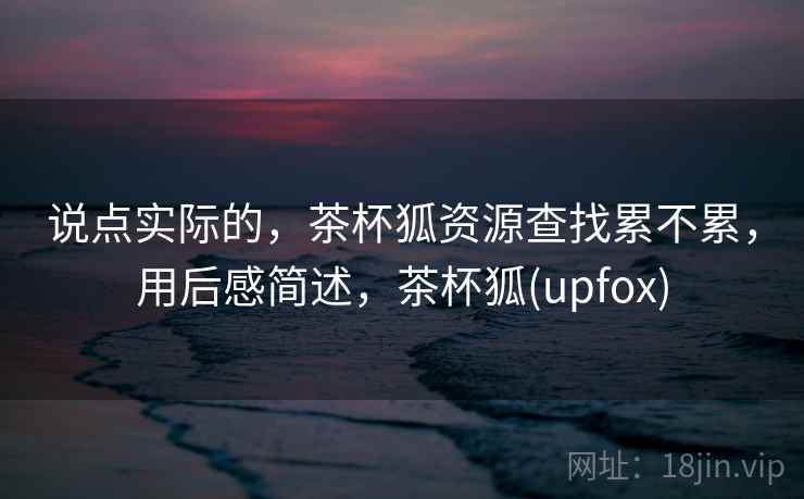 说点实际的,茶杯狐资源查找累不累,用后感简述,茶杯狐(upfox) 说点实际的,茶杯狐资源查找累不累,用后感简述,茶杯狐(upfox)