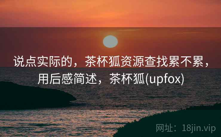 说点实际的，茶杯狐资源查找累不累，用后感简述，茶杯狐(upfox)