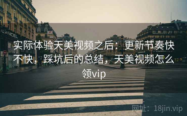 实际体验天美视频之后：更新节奏快不快，踩坑后的总结，天美视频怎么领vip
