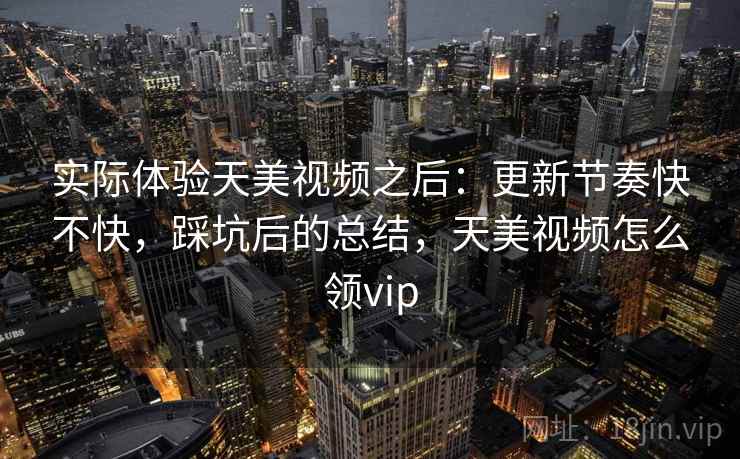 实际体验天美视频之后：更新节奏快不快，踩坑后的总结，天美视频怎么领vip
