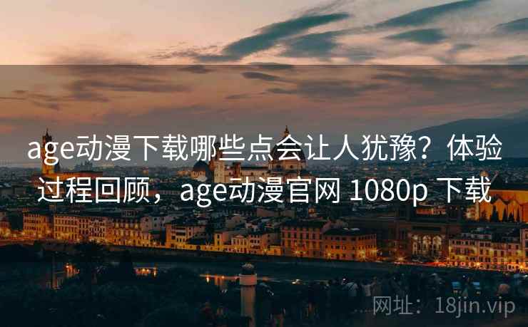 age动漫下载哪些点会让人犹豫？体验过程回顾，age动漫官网 1080p 下载
