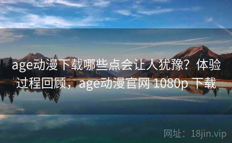 age动漫下载哪些点会让人犹豫？体验过程回顾，age动漫官网 1080p 下载