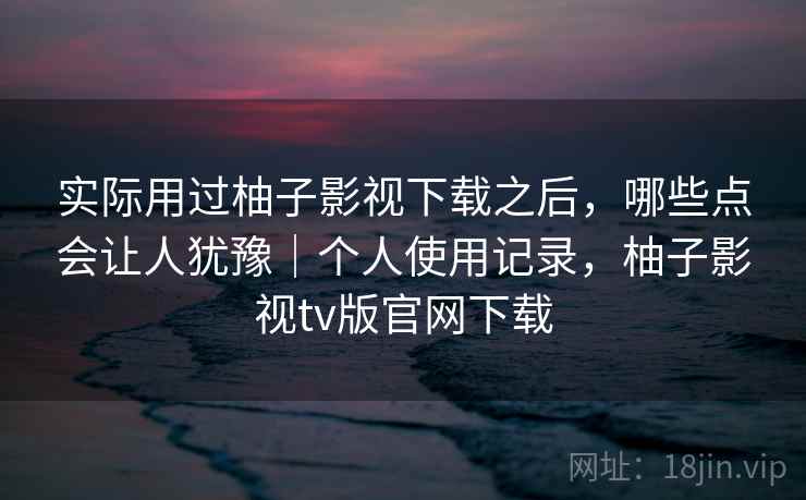 实际用过柚子影视下载之后，哪些点会让人犹豫｜个人使用记录，柚子影视tv版官网下载
