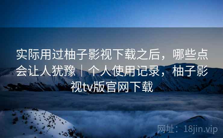 实际用过柚子影视下载之后,哪些点会让人犹豫|个人使用记录,柚子影视tv版官网下载 实际用过柚子影视下载之后,哪些点会让人犹豫|个人使用记录,柚子影视tv版官网下载