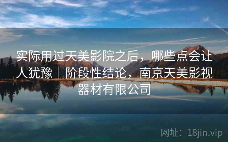实际用过天美影院之后，哪些点会让人犹豫｜阶段性结论，南京天美影视器材有限公司