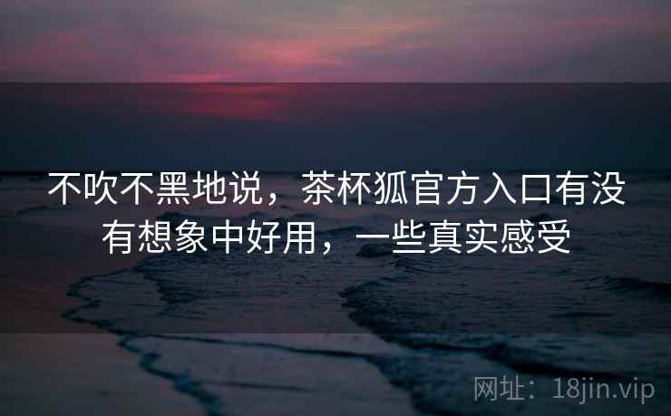 不吹不黑地说，茶杯狐官方入口有没有想象中好用，一些真实感受