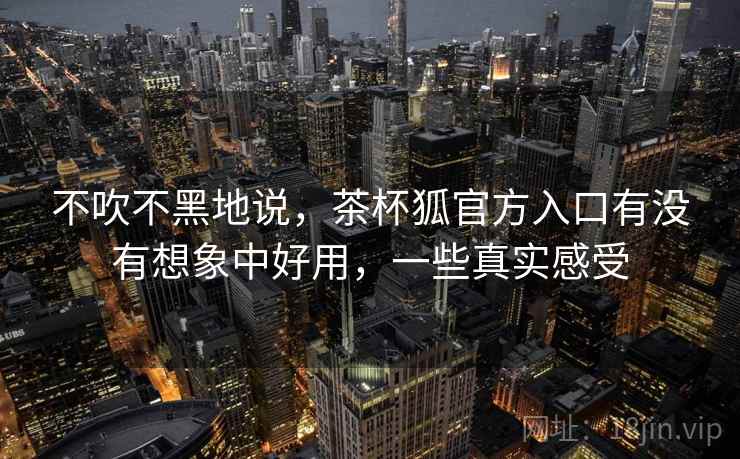 不吹不黑地说,茶杯狐官方入口有没有想象中好用,一些真实感受 不吹不黑地说,茶杯狐官方入口有没有想象中好用,一些真实感受