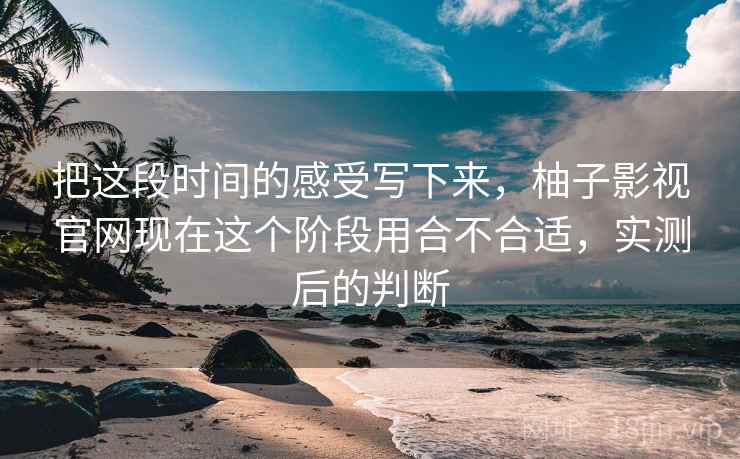把这段时间的感受写下来,柚子影视官网现在这个阶段用合不合适,实测后的判断 把这段时间的感受写下来,柚子影视官网现在这个阶段用合不合适,实测后的判断