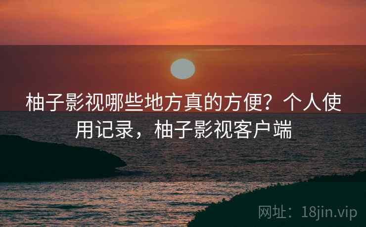 柚子影视哪些地方真的方便?个人使用记录,柚子影视客户端 柚子影视哪些地方真的方便?个人使用记录,柚子影视客户端