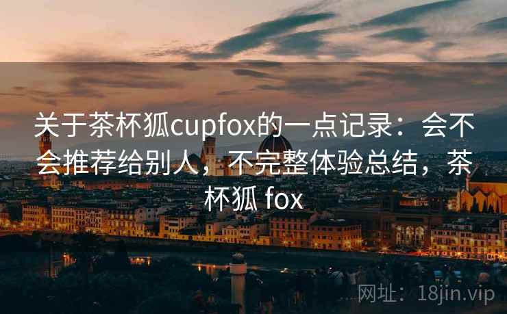 关于茶杯狐cupfox的一点记录：会不会推荐给别人，不完整体验总结，茶杯狐 fox