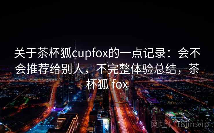 关于茶杯狐cupfox的一点记录：会不会推荐给别人，不完整体验总结，茶杯狐 fox